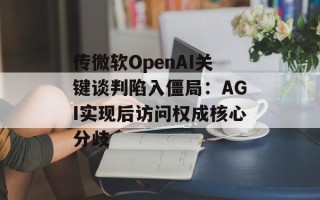 传微软OpenAI关键谈判陷入僵局：AGI实现后访问权成核心分歧