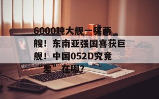 6000吨大舰一买两艘！东南亚强国喜获巨舰！中国052D究竟“差”在哪？
