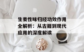 生姜性味归经功效作用全解析：从古籍到现代应用的深度解读