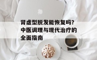 肾虚型脱发能恢复吗？中医调理与现代治疗的全面指南