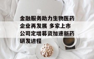 金融服务助力生物医药企业再发展 多家上市公司定增募资加速新药研发进程
