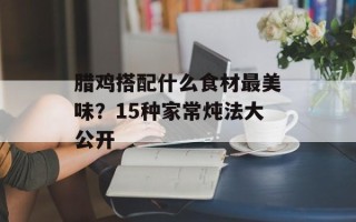 腊鸡搭配什么食材最美味？15种家常炖法大公开