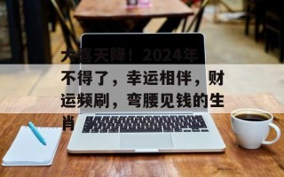 大喜天降！2024年不得了，幸运相伴，财运频刷，弯腰见钱的生肖