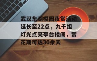 武汉东湖樱园夜赏活动延长至22点，九千组灯光点亮亭台楼阁，赏花期可达30余天