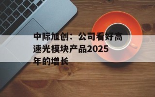 中际旭创：公司看好高速光模块产品2025年的增长