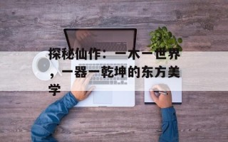 探秘仙作：一木一世界，一器一乾坤的东方美学