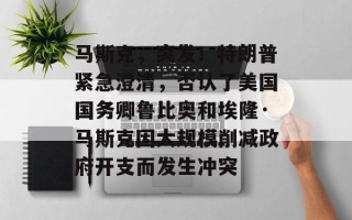 马斯克，突发！特朗普紧急澄清，否认了美国国务卿鲁比奥和埃隆·马斯克因大规模削减政府开支而发生冲突