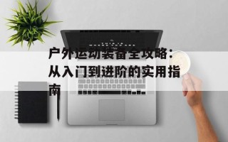 户外运动装备全攻略：从入门到进阶的实用指南