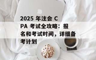 2025 年注会 CPA 考试全攻略：报名和考试时间，详细备考计划