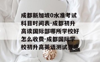 成都新加坡0水准考试科目时间表-成都初升高读国际部哪所学校好怎么收费-成都国际学校初升高英语测试要求