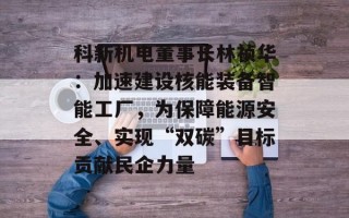 科新机电董事长林祯华：加速建设核能装备智能工厂，为保障能源安全、实现“双碳”目标贡献民企力量
