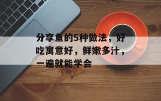 分享鱼的5种做法，好吃寓意好，鲜嫩多汁，一遍就能学会