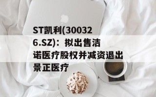 ST凯利(300326.SZ)：拟出售洁诺医疗股权并减资退出景正医疗