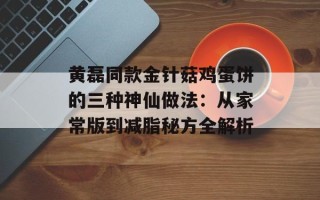 黄磊同款金针菇鸡蛋饼的三种神仙做法：从家常版到减脂秘方全解析