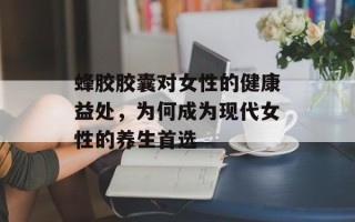 蜂胶胶囊对女性的健康益处，为何成为现代女性的养生首选