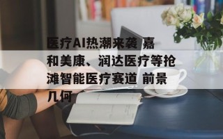 医疗AI热潮来袭 嘉和美康、润达医疗等抢滩智能医疗赛道 前景几何