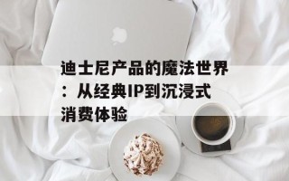 迪士尼产品的魔法世界：从经典IP到沉浸式消费体验