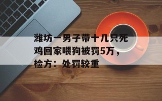 潍坊一男子带十几只死鸡回家喂狗被罚5万，检方：处罚较重