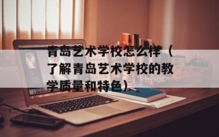 青岛艺术学校怎么样（了解青岛艺术学校的教学质量和特色）
