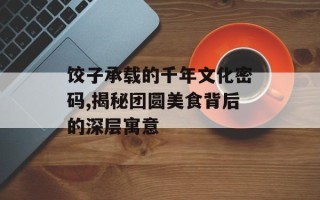 饺子承载的千年文化密码,揭秘团圆美食背后的深层寓意