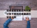 日本首席贸易谈判代表计划下周访问美国进行贸易谈判