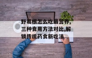 野葛根怎么吃最营养,三种食用方法对比,解锁传统药食新吃法