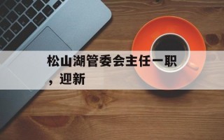 松山湖管委会主任一职，迎新
