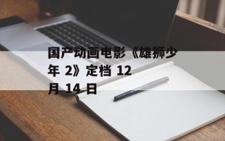 国产动画电影《雄狮少年 2》定档 12 月 14 日