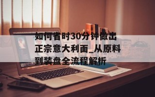 如何省时30分钟做出正宗意大利面_从原料到装盘全流程解析