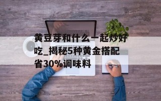 黄豆芽和什么一起炒好吃_揭秘5种黄金搭配省30%调味料