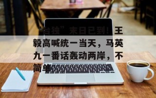 “台独”末日已到！王毅高喊统一当天，马英九一番话轰动两岸，不简单
