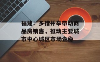 福建：多措并举带动商品房销售，推动主要城市中心城区市场企稳