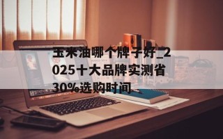 玉米油哪个牌子好_2025十大品牌实测省30%选购时间