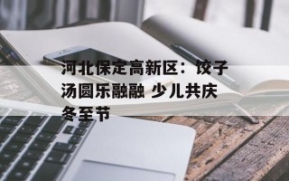 河北保定高新区：饺子汤圆乐融融 少儿共庆冬至节