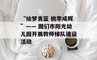 “绘梦青蓝 桃李成辉”—— 图们市阳光幼儿园开展教师梯队建设活动