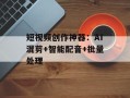 短视频创作神器：AI混剪+智能配音+批量处理
