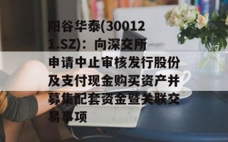 阳谷华泰(300121.SZ)：向深交所申请中止审核发行股份及支付现金购买资产并募集配套资金暨关联交易事项