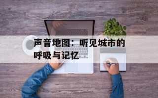 声音地图：听见城市的呼吸与记忆