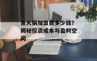 鱼火锅加盟费多少钱？揭秘投资成本与盈利空间