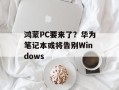 鸿蒙PC要来了？华为笔记本或将告别Windows