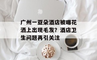 广州一亚朵酒店被曝花洒上出现毛发？酒店卫生问题再引关注