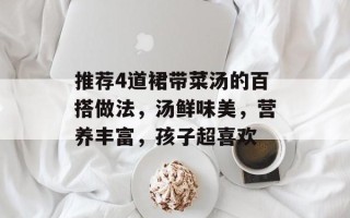 推荐4道裙带菜汤的百搭做法，汤鲜味美，营养丰富，孩子超喜欢