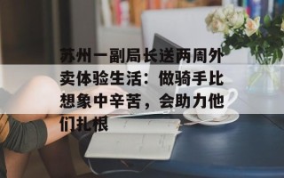 苏州一副局长送两周外卖体验生活：做骑手比想象中辛苦，会助力他们扎根
