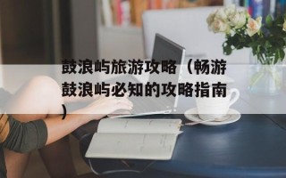 鼓浪屿旅游攻略（畅游鼓浪屿必知的攻略指南）