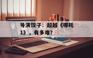 导演饺子：超越《哪吒1》，有多难？