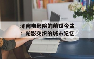 济南电影院的前世今生：光影交织的城市记忆