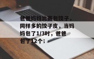 爸爸妈妈比赛包饺子，同样多的饺子皮，当妈妈包了1/3时，爸爸包了12个；