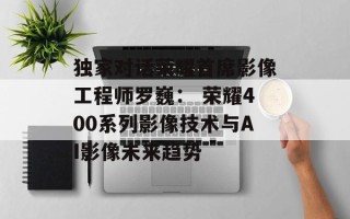 独家对话荣耀首席影像工程师罗巍： 荣耀400系列影像技术与AI影像未来趋势