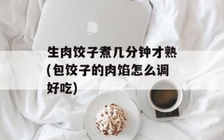 生肉饺子煮几分钟才熟(包饺子的肉馅怎么调好吃)
