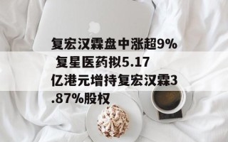 复宏汉霖盘中涨超9% 复星医药拟5.17亿港元增持复宏汉霖3.87%股权